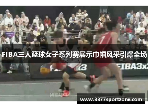 FIBA三人篮球女子系列赛展示巾帼风采引爆全场