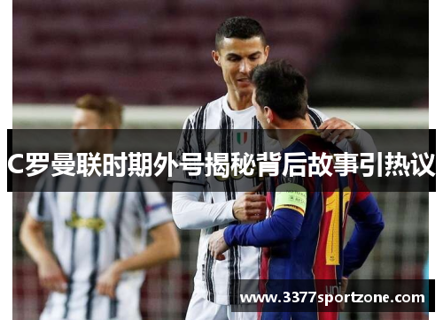 C罗曼联时期外号揭秘背后故事引热议