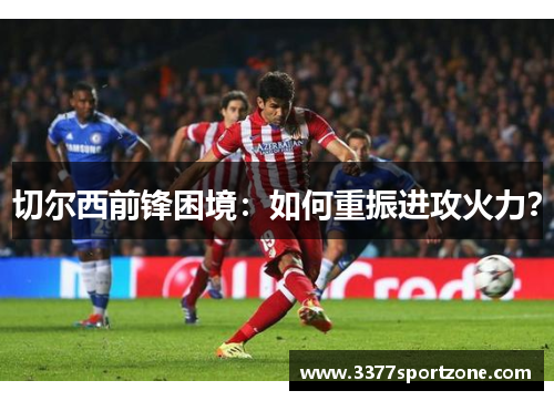 切尔西前锋困境：如何重振进攻火力？