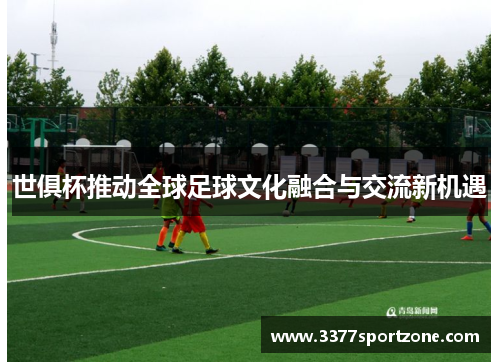 世俱杯推动全球足球文化融合与交流新机遇